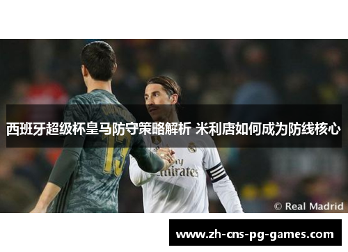 西班牙超级杯皇马防守策略解析 米利唐如何成为防线核心 西班牙超级杯皇马防守策略解析 米利唐如何成为防线核心