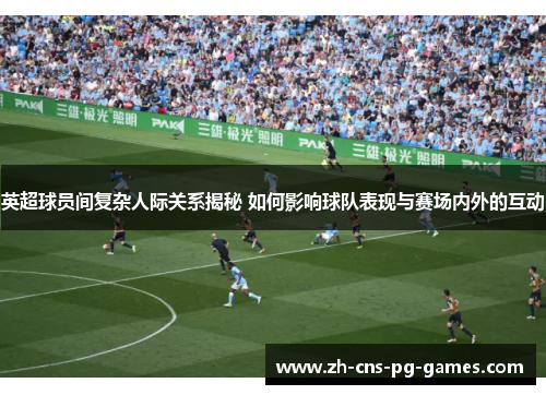 英超球员间复杂人际关系揭秘 如何影响球队表现与赛场内外的互动