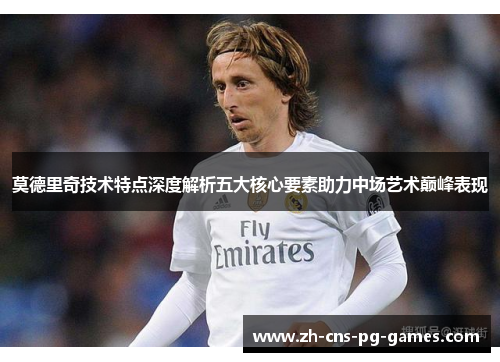 莫德里奇技术特点深度解析五大核心要素助力中场艺术巅峰表现