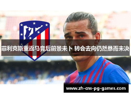 菲利克斯重返马竞后前景未卜 转会去向仍然悬而未决 菲利克斯重返马竞后前景未卜 转会去向仍然悬而未决