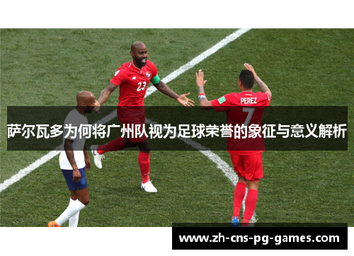 萨尔瓦多为何将广州队视为足球荣誉的象征与意义解析